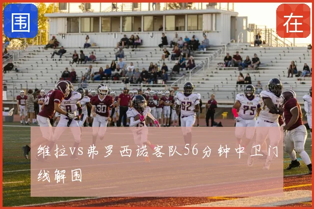 维拉vs弗罗西诺客队56分钟中卫门线解围