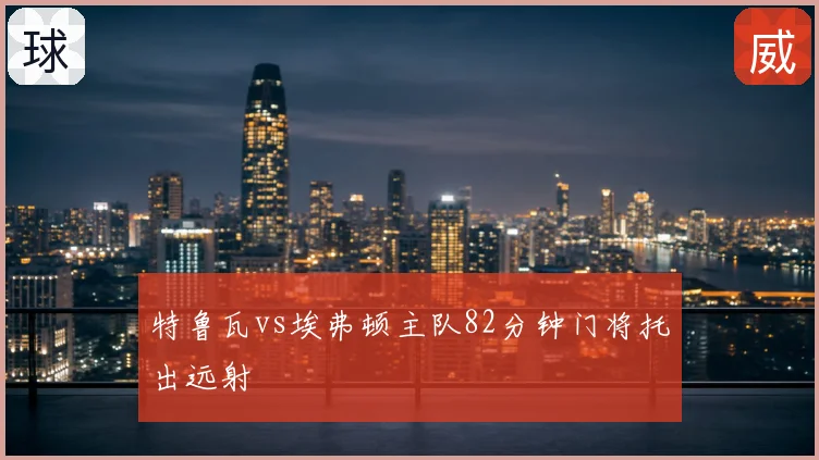 特鲁瓦vs埃弗顿主队82分钟门将托出远射